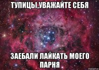 тупицы,уважайте себя заебали лайкать моего парня