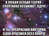 в любви особая теория – спонтанно возникает, вдруг, и ты, прекрасная виктория, одна красивей всех вокруг.