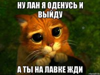 ну лан я оденусь и выйду а ты на лавке жди