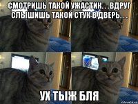 смотришь такой ужастик. . .вдруг слышишь такой стук в дверь. . . ух тыж бля