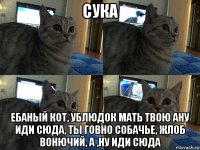 сука ебаный кот, ублюдок мать твою ану иди сюда, ты говно собачье, жлоб вонючий, а ,ну иди сюда