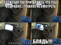 сосиска!! так притворись что тебе все равно... главное не смотреть . . . . . . . . . . . . .блядь!!!