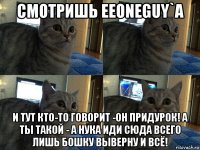 смотришь eeoneguy`a и тут кто-то говорит -он придурок! а ты такой - а нука иди сюда всего лишь бошку выверну и всё!