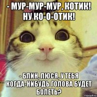 - мур-мур-мур, котик! ну ко-о-отик! - блин, люся, у тебя когда-нибудь голова будет болеть?