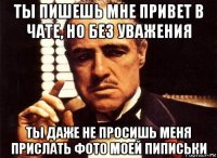 ты пишешь мне привет в чате, но без уважения ты даже не просишь меня прислать фото моей пиписьки