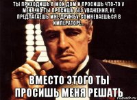 ты приходишь в мой дом и просишь что-то у меня, но ты просишь без уважения, не предлагаешь мне дружбу, сомневаешься в императоре... вместо этого ты просишь меня решать