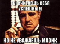 ты считаешь себя успешным но не уважаешь мазик