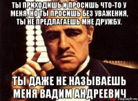 ты приходишь и просишь что-то у меня, но ты просишь без уважения, ты не предлагаешь мне дружбу. ты даже не называешь меня вадим андреевич