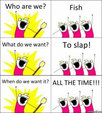 Who are we? Fish What do we want? To slap! When do we want it? ALL THE TIME!!!