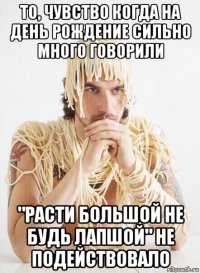 то, чувство когда на день рождение сильно много говорили "расти большой не будь лапшой" не подействовало