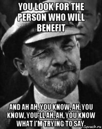 you look for the person who will benefit and ah ah, you know, ah, you know, you'll ah, ah, you know what i'm trying to say.