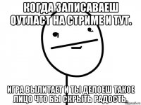 когда записаваеш оутласт на стриме и тут. игра вылитает и ты делоеш такое лицо что бы скрыть радость.