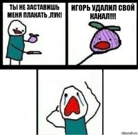 Ты не заставишь меня плакать ,лук! Игорь удалил свой канал!!! 