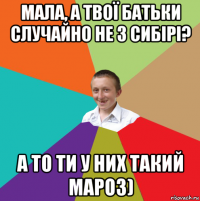 мала, а твої батьки случайно не з сибірі? а то ти у них такий мароз)