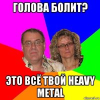 голова болит? это всё твой heavy metal