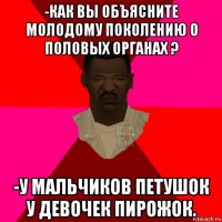 -как вы объясните молодому поколению о половых органах ? -у мальчиков петушок у девочек пирожок.