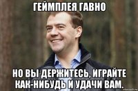 геймплея гавно но вы держитесь, играйте как-нибудь и удачи вам.