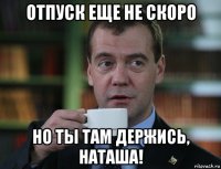 отпуск еще не скоро но ты там держись, наташа!