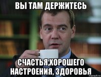 вы там держитесь счастья,хорошего настроения, здоровья