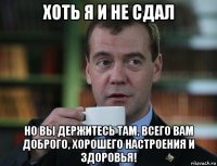 хоть я и не сдал но вы держитесь там, всего вам доброго, хорошего настроения и здоровья!