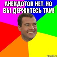 анекдотов нет, но вы держитесь там! 