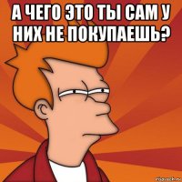 а чего это ты сам у них не покупаешь? 