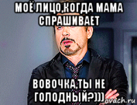 моё лицо,когда мама спрашивает вовочка,ты не голодный?)))