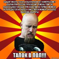 ебашит масло тосол в выхлопной нет компрессии ? хлопки при разгоне проскочил ремень грм? не подсасывает воздух при нажатии на тормоз момент не передается на колеса сместился момент на более высокие обороты тапок в пол!!!