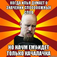 когда илья думает о значении слооооожных слов но на ум ему идет только качалачка