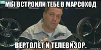 мы встроили тебе в марсоход вертолёт и телевизор.