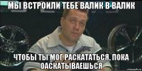 мы встроили тебе валик в валик чтобы ты мог раскататься, пока оаскатываешься