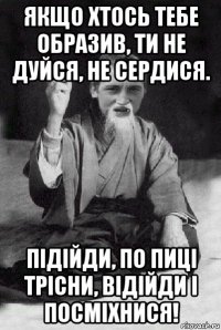 якщо хтось тебе образив, ти не дуйся, не сердися. підійди, по пиці трісни, відійди і посміхнися!