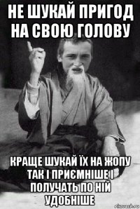 не шукай пригод на свою голову краще шукай їх на жопу так і приємніше і получать по ній удобніше