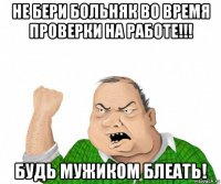 не бери больняк во время проверки на работе!!! будь мужиком блеать!