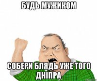 будь мужиком собери блядь уже того дніпра