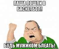 паша пошли в баскетбол! будь мужиком блеать!