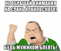 не обращай внимания на срань храновского! будь мужиком блеять!