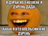 я дурак нееенеенене я дурень дада ахаха я кто апельсин а не дурень