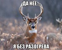 да нее... я без разогрева