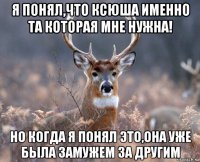 я понял,что ксюша именно та которая мне нужна! но когда я понял это,она уже была замужем за другим