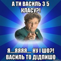 а ти василь з 5 класу?! я....яяяя.... ну і шо?! василь то дідпишо