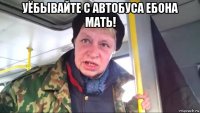 уёбывайте с автобуса ебона мать! 