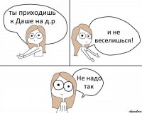 ты приходишь к Даше на д.р и не веселишься! Не надо так