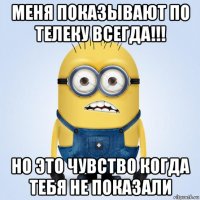 меня показывают по телеку всегда!!! но это чувство когда тебя не показали