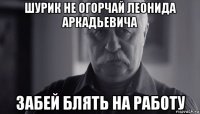 шурик не огорчай леонида аркадьевича забей блять на работу