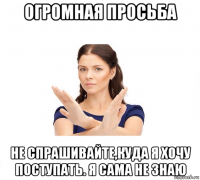 огромная просьба не спрашивайте,куда я хочу поступать. я сама не знаю