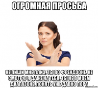 огромная просьба не пиши мне плиз, ты во френдзоне, не смотрю я даже на тебя, ты не в моем диапазоне, понять уже давно пора