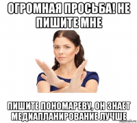 огромная просьба! не пишите мне пишите пономареву, он знает медиапланирование лучше