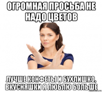 огромная просьба не надо цветов лучше конфеты и бухлишко, вкусняшки я люблю больше