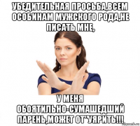 убедительная просьба,всем особинам мужского рода,не писать мне, у меня обоятильно-сумашедший парень,может от"уярить!!!